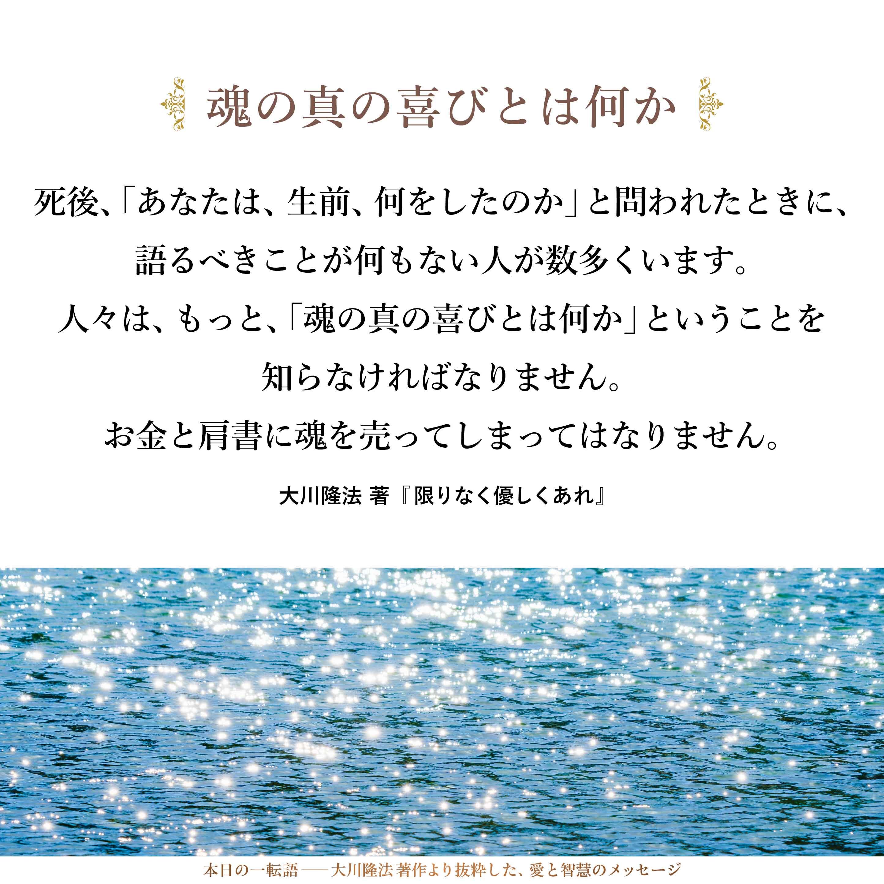 お金を持って死ねるわけではありません。名刺も、あの世には持って還れません。当然のことです。
そういう生き方をして、死後、「あなたは、生前、何をしたのか」と問われたときに、語るべきことが何もない人が数多くいます。
人々は、もっと、「魂の真の喜びとは何か」ということを知らなければなりません。お金と肩書に魂を売ってしまってはなりません。