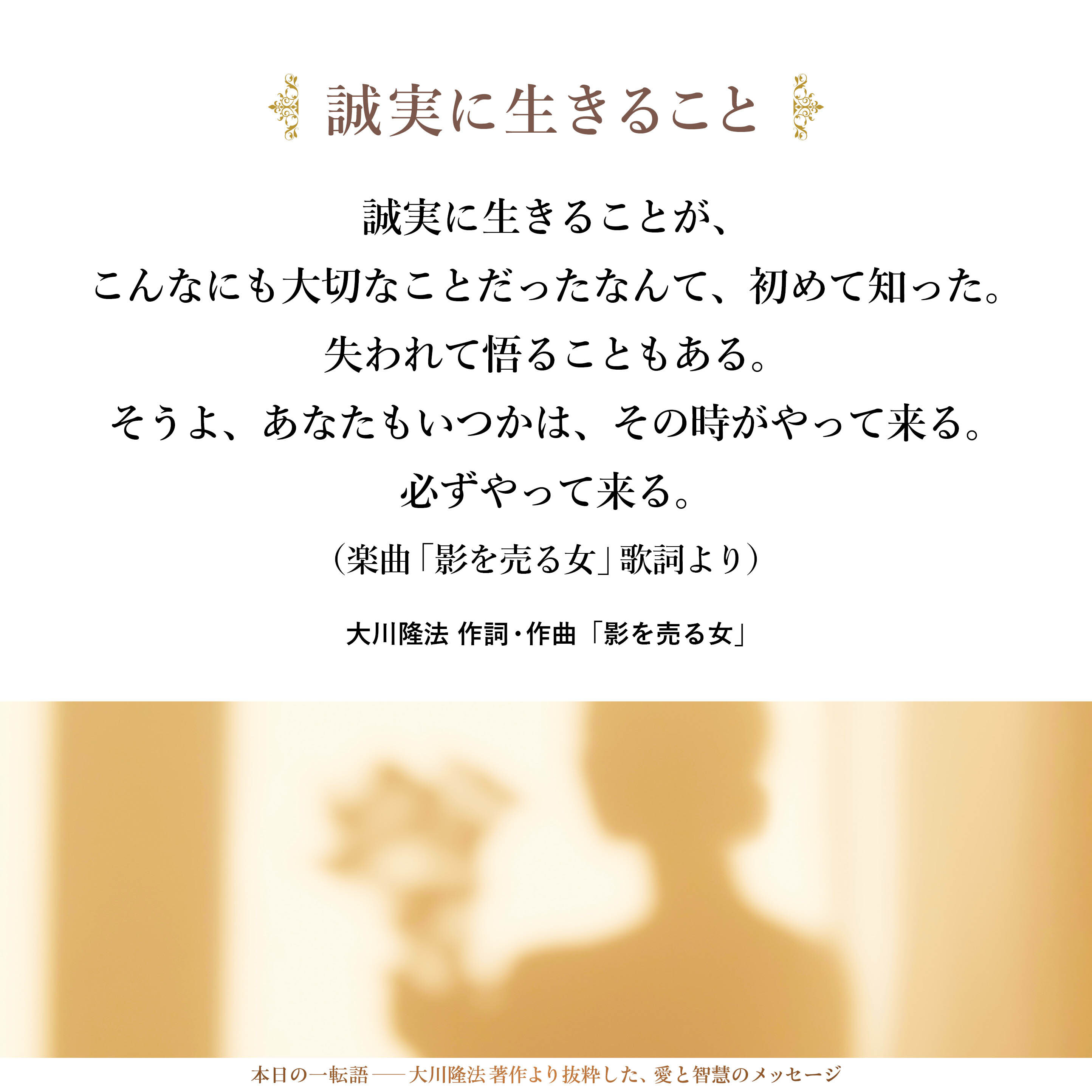 誠実に生きることが、
こんなにも大切なことだったなんて、初めて知った。
失われて悟ることもある。
そうよ、あなたもいつかは、その時がやって来る。
必ずやって来る。
（楽曲「影を売る女」歌詞より）