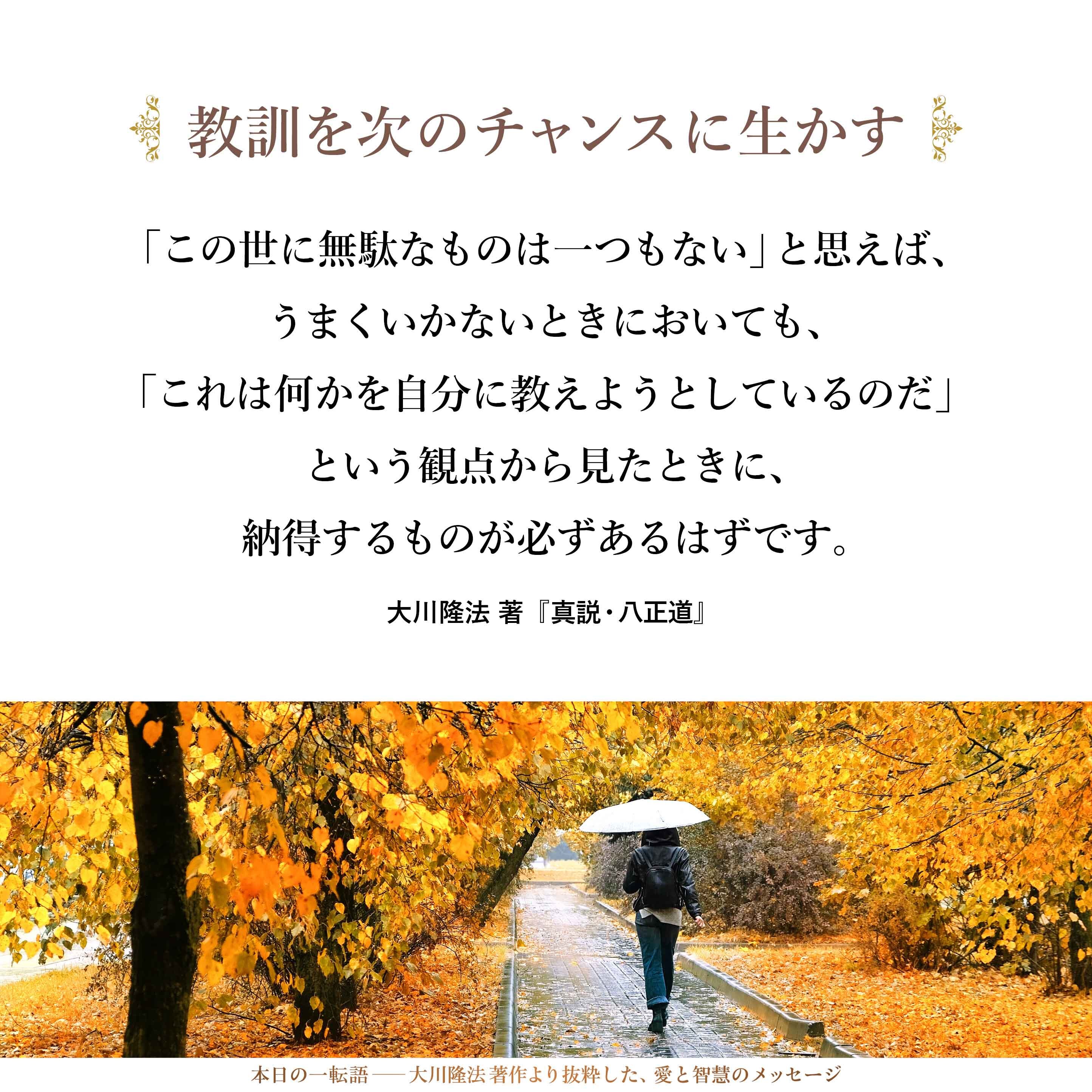 「この世に無駄なものは一つもない」と思えば、うまくいかないときにおいても、「これは何かを自分に教えようとしているのだ」という観点から見たときに、納得するものが必ずあるはずです。そして、そこから得られたものは、必ず、次なるチャンスに生かされることになっていきます。