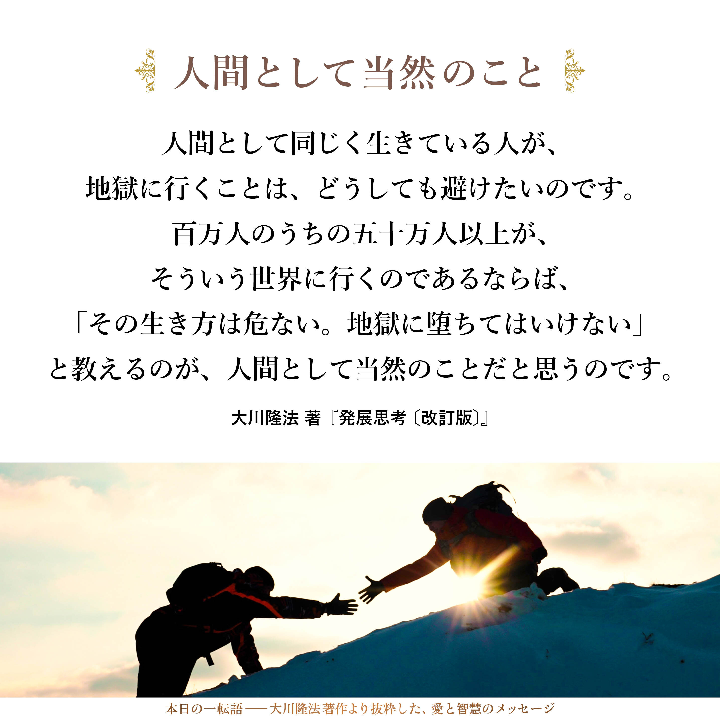 私は、人間として同じく生きている人が、地獄に行くことは、どうしても避けたいのです。百万人のうちの五十万人以上が、そういう世界に行くのであるならば、「その生き方は危ない。地獄に堕ちてはいけない」と教えるのが、人間として当然のことだと思うのです。赤信号を渡ろうとしている人や、危険な崖から落ちそうな人がいるというのに、見て見ぬふりをするのは最悪です。とうてい見過ごせないことです。